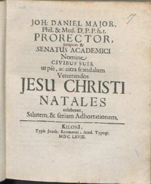 Joh: Daniel Maior, Phil. & Med. D. P.P. h.t. Prorector, proprio & Senatus Academici Nomine Civibus Suis, ut pie, ac citra scandalum Venerandos Jesu Christi Natales celebrent, Salutem, & seriam Adhortationem : [P.P. Kiloni[i], die 25. Decembris ... Ann. 1668. ...]