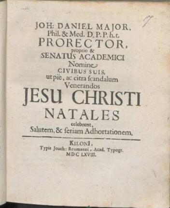 Joh: Daniel Maior, Phil. & Med. D. P.P. h.t. Prorector, proprio & Senatus Academici Nomine Civibus Suis, ut pie, ac citra scandalum Venerandos Jesu Christi Natales celebrent, Salutem, & seriam Adhortationem : [P.P. Kiloni[i], die 25. Decembris ... Ann. 1668. ...]