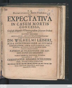 Disputationem Iuris Feudalis De Expectativa In Casum Mortis Concessa, Consensu Magnifici Wittebergensium ICtorum Ordinis ... Dn. Wilhelmi Leiseri ... Publice habebit in Auditorio ICtorum horis consuetis d. Iulii Christianus Adamus Schleusingius, Dobriluca-Lusatus Autor