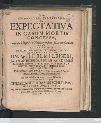 Disputationem Iuris Feudalis De Expectativa In Casum Mortis Concessa, Consensu Magnifici Wittebergensium ICtorum Ordinis ... Dn. Wilhelmi Leiseri ... Publice habebit in Auditorio ICtorum horis consuetis d. Iulii Christianus Adamus Schleusingius, Dobriluca-Lusatus Autor