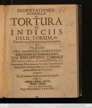 Dissertationes Nonnullae De Tortura Et Indiciis Delictorum, &c. Rara & exquisitiori Iuris eruditione refertae Et Praeside ... Joh. Otton. Tabore Icto ... Hassiae, &c. aliorumque Principum ac Statuum Imperii Consiliario, Universitatis Giessensis Cancellario, ... Professore primario In Academia Gießensi publice propositae ad disputatae