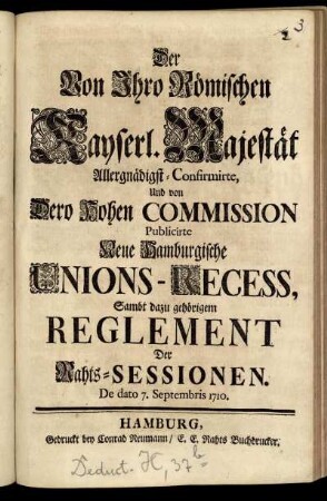 Der Von Jhro Römischen Kayserl. Majestät Allergnädigst-Confirmirte, Und von Dero Hohen Commission Publicirte Neue Hamburgische Unions-Recess, Sambt dazu gehörigem Reglement Der Rahts-Sessionen : De dato 7. Septembris 1710