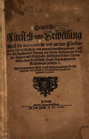 Gründliche Fürstell- und Erweisung Daß die Succession in- und an dem Fürstenthum Nieder-Sachsen, ins gemein Lauenburg genant, auff den sich begebenden Abgang des Herrn Hertzogen zu Sachsen, Engern und Westphalen Fürstlichen Leibes-Lehens-Erben, dem HochFürstl. Hause Anhalt allein von Rechtswegen gebühre [et]c. : Auff Hochgedachten Fürstl. Hauses Anhalt gnädigsten Befehl auffgesetzet und gedruckt in dem Fürstlichen Anhaltischen gesamten Gymnasio