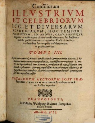 Consiliorum Illustriorum Et Celebriorum ICC. Et Diversarum Academiarum, hoc tempore florentium; In Hispania, Italia, Gallia, Germania, aliisque Nationibus datorum, hactenus nullibi publicatorum ... Tomus ..., 4. In quo (inter caetera) materia vindicationis Germanorum in Exteros, S. Romanum Imperium non recognoscentes, exactissime pertractatur ... : Catalogum Auctorum Post Praefationem; Indicem vero rerum & verborum in fine Lector reperiet