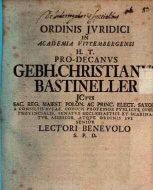 Ordinis Jvridici In Academia Vittembergensi H. T. Pro-Decanvs Gebh. Christianvs Bastineller JCtvs Sac. Reg. Maiest. Polon. Ac Princ. Elect. Saxon A Consiliis Avlae, Codicis Professor Pvblicvs, Cvriae Provincialis, Senatvs Ecclesiastici Et Scabinatvs Assessor, Atqve Ordinis Svi Senior Lectori Benevolo S. P. D. : [P. P. Domin. XXII. post Trinit. anno seculari MDCCXXX.]