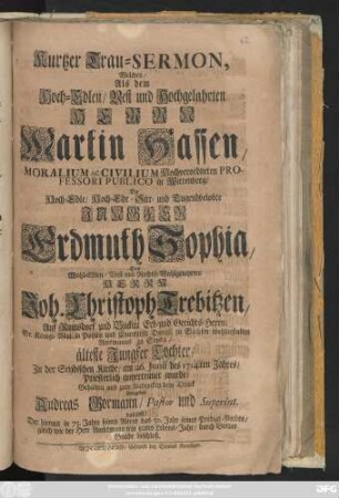 Kurtzer Trau-Sermon, Welchen, Als dem Hoch-Edlen, Vest und Hochgelahrten Herrn Martin Hassen, Moralium Ac Civilium Hochverordneten Professori Publico in Wittenberg, Die Hoch-Edle ... Jungfer Erdmuth Sophia, Des Wohl-Edlen ... Herrn Joh. Christoph Trebitzen, Auf Rainsdorf und Buckau Erb- und Gerichts-Herrn, Sr. Königl. Majestät in Pohlen ... Amtmanns zu Seyda, älteste Jungfer Tochter, Jn der Seydischen Kirche, am 26. Junii des 1714ten Jahres, Priesterlich anvertrauet wurde, Gehalten und zum Andencken dem Druck übergeben