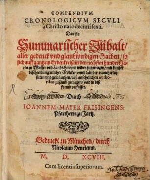 Compendivm Cronologicvm Secvli à Christo ato decimi sexti : Das ist: Summarischer Jnhalt aller gedenck vnd glaubwirdigen Sachen so sich auff gantzem Erdenkreiß in den nechsten hundert Jaren zu Wasser vnd Landt hin vnd wider zugetragen mit kurtzer beschreibung etlicher Voelcker vnnd Laender ... auß ansehelichen Authoribus zusamb getragen vnd in dise formb verfasset