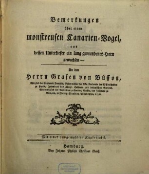 Bemerkungen über einen monstreusen Canarien-Vogel, aus dessen Unterkiefer ein lang gewundenes Horn gewachsen : An den Herrn Grafen von Büffon, Mitglied der Academie Französe, Schatzmeister der Kön. Academie der Wissenschaften zu Paris, Intendant des Königl. Cabinets und botanischen Gartens, Ehrenmitglied der Academien zu London, Berlin, des Instituts zu Bologna, zu Florenz, Edimburg, Philadelphia, u.s.w. ; Mit einer ausgemahlten Kupfertafel