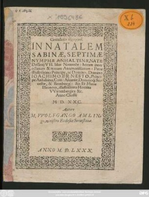 Gratulatio eucharistikē.|| IN NATALEM || SABINAE, SEPTIMAE || NYMPHAE ANHALTINAE, NATAE || Dessauij VII. Idus Nouembr: horam inter || octauam & nonam Antémeridianam: Patre || illustrissimo Principe, ac Domino, Domino || IOACHIMO ERNESTO, Princi=||pe Anhaltino, Com: Ascaniae, Domino#́[que] Ser=||uestae, & Bernburgi: &c. Et Matre || Eleonora, illustrissima Heroina || VVirtenbergica &c.|| Anno Christi || M.D.XXC.|| Autore || M. VVOLFGANGO AMLIN=||go, ministro Ecclesiae Seruestanae.||