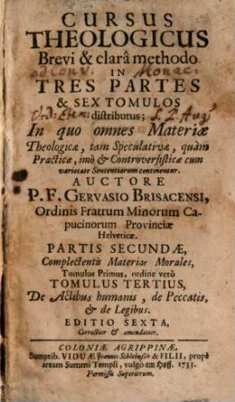 Cursus Theologicus : Brevi & Clara Methodo In Tres Partes & Sex Tomulos Distributus, In quo omnes Materiae Theologicae, tam Speculativae, quam Practicae: Imo et Controversisticae cum varietate Sententiarum continentur, 3. Partis Secundae, Complectentis Materias Morales, Tomulus Primus, ordine verò Tomulus Tertius, De Actibus humanis, de Peccatis, et de legibus