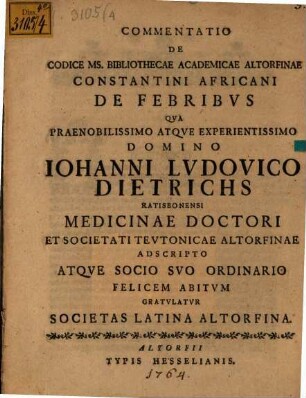 Commentatio De Codice Ms. Bibliothecae Academicae Altorfinae Constantini Africani De Febribus : Qua Praenobilissimo Atque Experientissimo Domino Iohanni Ludovico Dietrichs Ratisbonensi Medicinae Doctori ... Gratulatur Societas Latina Altorfina
