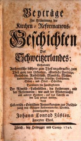Beyträge Zur Erläuterung der Kirchen-Reformations-Geschichten Des Schweitzerlandes : Enthaltende Authentische bißhero zum Theil ungedruckte, zum Theil ganz rare Urkunden .... 2. 1742