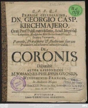 Praeside Celeberrimo, Dn. Georgio Casp. Kirchmaiero, Orat. Prof. Publ. meritissimo, Acad. Imperial. Leopoldin. Phosphoro II. & Universitatis Witteb. Seniore Venerando, Patrono, Praeceptore & studiorum suorum Promotore,omni honoris cultu observando, De Coronis Disputabit M. Johannes Philippus Grosius, Windshemio-Francus. In Auditorio Maiori Ad diem XXIII. Decembr. Hor.Antemer. Anno MDCXCIII.