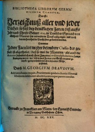 Bibliotheca Librorvm Germanicorvm Classica, Das ist: Verzeichnuß aller und jeder Bücher, so fast bey dencklichen Jaren, biß auffs Jahr nach Christi Geburt 1625. in Teutscher Spraach von allerhand Materien hin und wider in Truck außgangen, und noch den mehrertheil in Buchläden gefunden werden : Darinnen Jedere Facultet in jhre besondere Classes ... ist abgetheilet ...