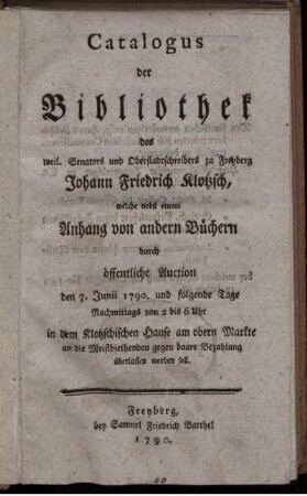 Catalogus der Bibliothek des weil. Senators und Oberstadtschreibers zu Freyberg Johann Friedrich Klotzsch : welche nebst einem Anhang von andern Büchern durch öffentliche Auction den 7. Junii 1790. und folgende Tage Nachmittags von 2 bis 6 Uhr in dem Kotzschischen Hause ... gegen baare Bezahlung überlassen werden soll