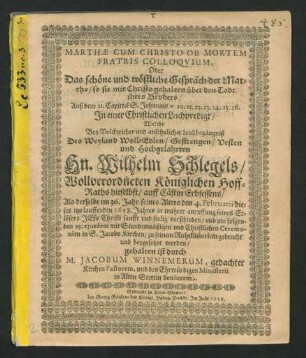 Marthae Cum Christo Ob Mortem Fratris Colloquium, Oder Das schöne und tröstliche Gespräch der Marthae/ so sie mit Christo gehalten über den Todt ihres Bruders : Auß dem II. Capittel S. Johannis v. 20. 21. 22. 23. 24. 25. 26. In einer Christlichen Leichpredigt/ Welche Bey Volckreicher und ansehnlicher Leichbegängniß Des ... Hn. Wilhelm Schlegels/ Wollverordneten Königlichen Hoff-Raths hieselbst/ auff Cästin Erbsessens/ Als derselbe im 36. Jahr seines Alters den 4. Februarii dieses itzo lauffenden 1658. Jahres ... sanfft und seelig verschieden/ und am folgenden 25. ejusdem ... in S. JacobsKirchen/ zu seinem Ruhekäm[m]erlein gebracht und beygesetzet worden