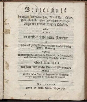 Verzeichniß derjenigen Journalistischen, Moralischen, Historischen, Belleslettrischen und andern periodischen Bücher und neuesten deutschen Schriften, welche in der im hiesigen Intelligenz-Comtoir ... angelegten öffentlichen und allgemeinen Leyhbibliothek, zur Bequemlichkeit, nach folgender Verordnung ausgeliehen werden; welches Verzeichniß jedes halbe Jahr nach der Oster- und Michaelismesse mit denen in jedem halben Jahre die Leyhbibliothek vermehrten neuesten Schriften herausgegeben werden wird