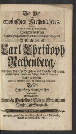 Das Bild eines erwünschten Kirchenlehrers, Zeigten, an dem zu ihrem grossen Leidwesen, Seeligverstorbenen ... Herrn Carl Christoph Rechenberg, Treufleißigen Pastore zu St. Johann und Augustin in Stargard, auch Professore primario am Collegio illustri Gröningiano, Nachdem Derselbe Den 18. Februarii 1740. im HErrn selig entschlafen, Dessen Seine kurtze Amtszeit über treugewesene Amtgenossen: Sämtliche Professores Collegii Gröningiam Illustris zu Stargard