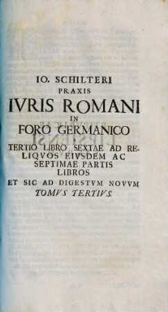 Jo. Schilteri Jcti, praxis jvris Romani in foro Germanico ivxta ordinem edicti perpetui et pandectarum Jvstiniani : opus theoretico practicum quo ius Romanum and principia iuris naturae & gentium civilisque prudentiae regulas exigitur ..., 3