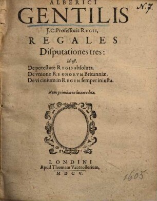 Alberici Gentilis J.C. Professoris Regii, Regales Disputationes tres: Id est, De potestate Regis absoluta. De vnione Regnorvm Britanniae. De vi ciuium in Regem semper iniusta