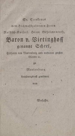 Sr. Excellence dem Hochwohlgebornen Herrn Russisch-Kaiserl. Herrn Geheimenrath, Baron v. Bietinghoff genannt Scheel, Erbherrn von Marienburg und mehreren großen Gütern etc. zu Marienburg Ho[ch]achtungsvoll gewidmet vom Verfasser.