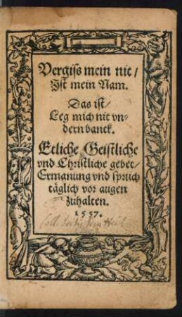 Vergiss mein nit/|| Jst mein Nam.|| Das ist/|| Leg mich nit vn=||dern banck.|| Etliche Geistliche || vnd Christliche gebet/|| Ermanung vnd sprüch || täglich vor augen || zuhalten.||