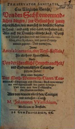 Præservator Sanitatis : Ein Nützlicher Bericht, Von den Sechß vnvormeidlichen dingen, zur Gesundheit gantz ersprießlichen, wie man sich in denselbe[n], beydes zu Hause, vnd auch vber Land verhalten soll ; Alles auff die Deutzsche übliche Kost, Speiß vnd Tranck gerichtet ...