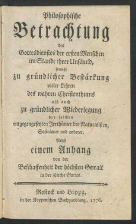 Philosophische Betrachtung des Gottesdienstes der ersten Menschen im Stande ihrer Unschuld, sowohl zu gründlicher Bestärkung vieler Lehren des wahren Christenthums als auch zu gründlicher Wiederlegung der solchen entgegengesetzten Irrthümer der Naturalisten, Socinianer und anderer : Nebst einem Anhang von der Beschaffenheit der höchsten Gewalt in der Kirche Gottes