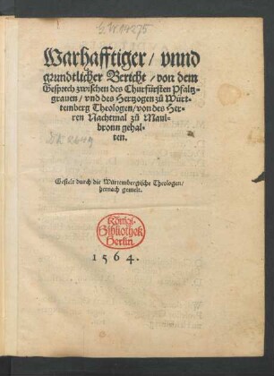 Warhafftiger/ vnnd || grundtlicher Bericht/ von dem || Gesprech zwischen des Churfürsten Pfaltz=||grauen/ vnd des Hertzogen zů Würt=||temberg Theologen/ von des Her=||ren Nachtmal zů Maul=||bronn gehal=||ten.|| Gestelt durch die Würtembergische Theologen/|| ... ||