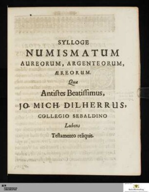 Sylloge numismatum aureorum, argenteorum, aereorum, quae antistes beatissimus, Jo. Mich. Dilherrus, Collegio Sebaldino lubens testamento reliquit