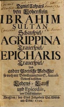 Daniel Caspars von Lohenstein Ibrahim Sultan Schauspiel, Agrippina Trauerspiel, Epicharis Trauerspiel, Und andere Poetische Gedichte, so noch mit Bewilligung des S. Auctoris : Nebenst desselben Lebens-Lauff und Epicediis, zum Druck verfertiget