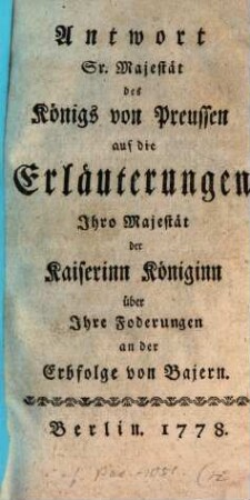 Antwort Sr. Majestät des Königs von Preussen auf die Erläuterungen Ihro Majestät der Kaiserinn Königinn über Ihre Foderungen [!] an der Erbfolge von Bajern