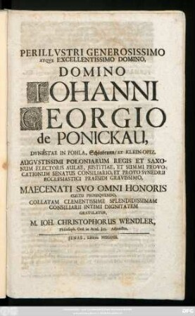 Perillvstri Generosissimo Atqve Excellentissimo Domino, Domino Iohanni Georgio de Ponickau, Dynestae in Pohla, Schönbrunn, Et Klein-Opiz, Augvstissimi Poloniarum Regis Et Saxonum Electoris Aulae, Justitiae, Et Summi Provocationum Senatus Consiliario, Et Proto Synedrii Ecclesiastici Praesidi Gravissimo, Maecenati Svo Omni Honoris Cultu Proseqvendo, Collatam ... Consiliarii Intimi Dignitatem Gratulatur, M. Ioh. Christophorus Wendler, Philosoph. Ord. in Acad. Jen. Adjunctus : [Dabam Jenae d. 16. Junii 1720]