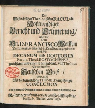 Der Rostochischen Theologischen Facultät Nohtwendiger Bericht und Erinnerung/ über die Von Hn. D. Francisco Wolffen/ Durch jüngsthin öffentlich in Druck heraus gegebenen/ an Sie/ Decanum und Doctores Facult. Theol. Rostochiensis, gerichteten und seinen so genandten LVII. Thesibus Vorgedruckten Teutschen Brief/ Wie auch über die denenselben Thesibus angehengte Conclusion