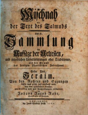 Mischnah oder der Text des Talmuds : Das ist, Sammlung der Aufsäze der Aeltesten, und mündlichen Ueberlieferungen oder Traditionen, als der Grund des heutigen Pharisäischen Judenthums, Erster Theil. Seraim : Von den Rechten und Sazungen dessen was gesäet und gepflanzt wird