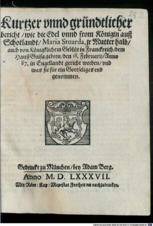 Kurtzer vnnd gründtlicher bericht wie die Edel vnnd from Königin auß Schotlandt Maria Stuarda, jr Mutter halt auch von Königklichem Geblüt in Franckreich dem Hauß Guisa geborn den 18. Februarij Anno 87. in Engellandt gericht worden vnd was sie für ein Gottseliges end genommen