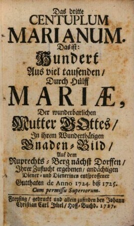 Centuplum Marianum : Das ist: Hundert Aus viel Tausenten, Durch Hülff Mariae, Der Wunderbarlichen Mutter Gottes, In ihrem Wunderthätigen Gnade[n]-Bild auf dem Ruprechts-Berg nebst Dorffen, Ihrer Zuflucht ergebnen, andächtigen Diener- und Dienerinen ersprossenen Gutthaten, 3