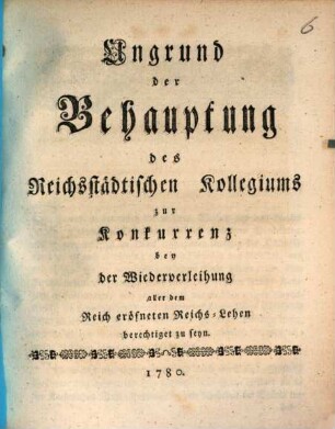 Ungrund der Behauptung des Reichsstädtischen Kollegiums zur Konkurrenz bei der Wiederverleihung aller dem Reich eröffneten Reichs-Lehen berechtigt zu seyn
