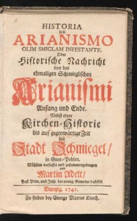 Historia De Arianismo Olim Smiglam Infestante. Oder historische Nachricht von des ehmaligen Schmieglischen Arianismi Anfang und Ende : Nebst einer Kirchen=Historie bis auf gegenwärtige Zeit der Stadt Schmiegel, in Gros=Pohlen