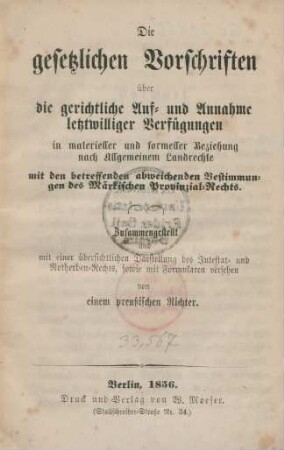 Die gesetzlichen Vorschriften über die gerichtliche Auf- und Annahme letztwilliger Verfügungen in materieller und formeller Beziehung nach Allgmeinem Landrechte mit den betreffenden abweichenden Bestimmungen des Märkischen Provinzial-Rechts : Zusammengestellt und mit einer übersichtlichen Darstellung des Intestat- und Notherben-Rechts, sowie mit Formularen versehen