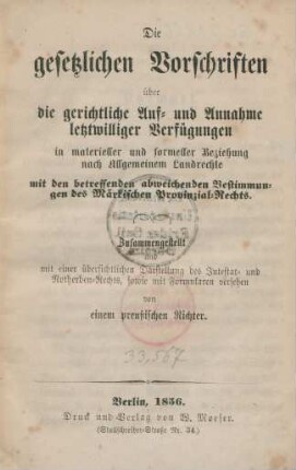 Die gesetzlichen Vorschriften über die gerichtliche Auf- und Annahme letztwilliger Verfügungen in materieller und formeller Beziehung nach Allgmeinem Landrechte mit den betreffenden abweichenden Bestimmungen des Märkischen Provinzial-Rechts : Zusammengestellt und mit einer übersichtlichen Darstellung des Intestat- und Notherben-Rechts, sowie mit Formularen versehen