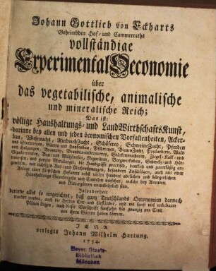 Johann Gottlieb von Eckharts Geheimbden Hof- und Cammerraths vollständige Experimental Oeconomie über das vegetabilische, animalische und mineralische Reich : Das ist: völlige Haushaltungs- und LandWirthschaftsKunst, darinne bey allen und ieden öconomischen Vorfallenheiten, Ackerbau, Wiesewachs, RindviehZucht, Schäferey, SchweineZucht, Pferden und Stuttereyen, Gärten und Hopfenbau, Fischereyen, BienenZucht, Poularderie, Wald und Holzungen ... auch mit einer Anlage eines fürstlichen Hofamts nebst vielen hundert adelichen und bürgerlichen Haushaltungs Grundregeln und Cautelen versehen, welche bey Aemtern und Rittergütern unentbehrlich sind. Insonderheit darinne alles so eingerichtet, daß ganz Teutschlands Oeconomien darnach tractirt werden, auch die Herren Cur- und Tiefländer, und wo sonst viel unbebaute Plänen liegen, nach dieser Vorschrift funfzehn bis zwanzig pro Cent von ihren Gütern haben können