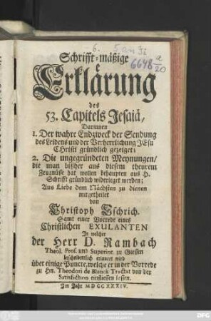 Schrifft-mäßige Erklärung des 53. Capitels Jesaiä : Darinnen 1. Der wahre Endzweck der Sendung des Leidens und der Verherrlichung Jesu Christi gründlich gezeiget; 2. Die ungegründeten Meynungen, die man bißher aus diesem theuren Zeugnüsse hat wollen behaupten aus H. Schrifft gründlich widerleget werden ; Aus Liebe dem Nächsten zu dienen mitgetheilet von Christoph Eschrich ; Samt einer Vorrede eines Christlichen Exulanten, Jn welcher der Herr D. Rambach Theol. Prof. und Superint. zu Giessen bescheidentlich erinnert wird über einige Puncte, welche er in der Vorrede zu Hn. Theodori de Blanck Tractat von der Satisfaction einfliessen lassen
