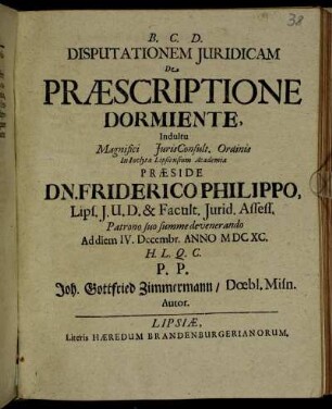 Disputationem Iuridicam De Praescriptione Dormiente, Indultu Magnifici IurisConsult. Ordinis In Inclyta Lipsiensium Academia Praeside Dn. Friderico Philippo ... Ad diem IV. Decembr. Anno MDCXC. ... Joh. Gottfried Zimmermann/ Doebl. Misn. Autor