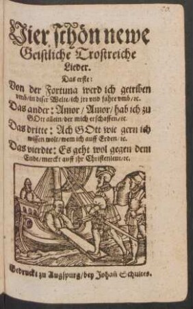 Vier schön newe Geistliche Trostreiche Lieder : Das erste: Von der Fortuna werd ich getriben umb/ in diser Welte/ ich irr und fahre umb/ [et]c. Das ander: Amor/ Amor/ hab ich zu Gott allein/ der mich erschaffen/ [et]c. Das dritte: Ach Gott wie gern ich wissen wolt/ wem ich auf Erden/ [et]c. Das vierdte: Es geht wol gegen dem Ende/ merckt auff ihr Christenleut/ [et]c.