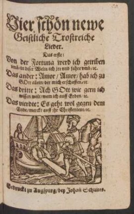 Vier schön newe Geistliche Trostreiche Lieder : Das erste: Von der Fortuna werd ich getriben umb/ in diser Welte/ ich irr und fahre umb/ [et]c. Das ander: Amor/ Amor/ hab ich zu Gott allein/ der mich erschaffen/ [et]c. Das dritte: Ach Gott wie gern ich wissen wolt/ wem ich auf Erden/ [et]c. Das vierdte: Es geht wol gegen dem Ende/ merckt auff ihr Christenleut/ [et]c.