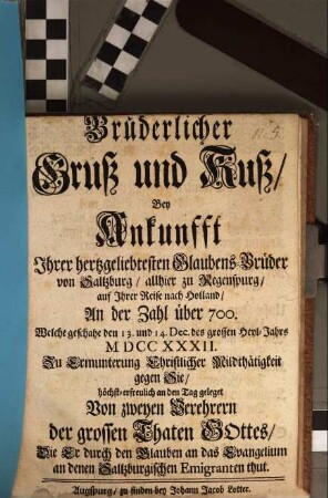 Brüderlicher Gruß und Kuß, Bey Ankunfft Ihrer hertzgeliebtesten Glaubens-Brüder von Saltzburg, allhier zu Regenspurg, auf Ihrer Reise nach Holland, An der Zahl über 700, Welche geschahe den 13. und 14. Dec. des grossen Heyl-Jahrs MDCCXXXII : Zu Ermunterung Christlicher Mildthätigkeit gegen Sie