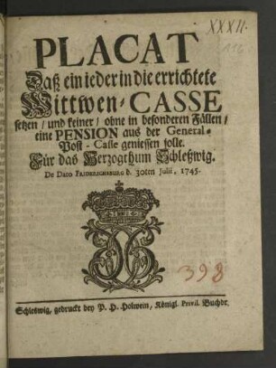 Placat Daß ein ieder in die errichtete Wittwen-Casse setzen/ und keiner/ ohne in besondern Fällen/ eine Pension aus der General-Post-Casse geniessen solle : Für das Hertzogthum Schleßwig$dDe Dato Friderichsburg d. 30ten Julii, 1745