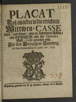 Placat Daß ein ieder in die errichtete Wittwen-Casse setzen/ und keiner/ ohne in besondern Fällen/ eine Pension aus der General-Post-Casse geniessen solle : Für das Hertzogthum Schleßwig$dDe Dato Friderichsburg d. 30ten Julii, 1745