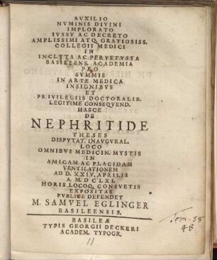 Auxilio Numinis Divini Implorato Iussu Ac Decreto Amplissimi Atq. Gratiosiss. Collegii Medici In Incluta Ac Pervetusta Basileens. Academia Pro Summis In Arte Medica Insignibus Et Privilegiis Doctoralib. Legitime Consequend. Hasce De Nephritide Theses Disputat. Inaugural. Loco Omnibus Medicin. Mystis In Amicam Ac Placidam Ventilationem Ad D. XXIV. Aprilis A. M.DCLXI. ... Expositas Publice Defendet M. Samuel Eglinger Basileensis